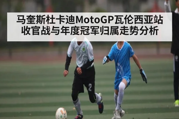马奎斯杜卡迪MotoGP瓦伦西亚站收官战与年度冠军归属走势分析